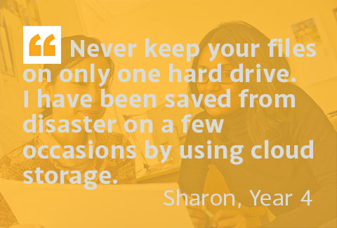 Never keep your files on only one hard drive. I have been saved from disaster on a few occasions by using cloud storage. - Sharon, Year 4