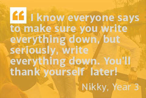 I know everyone says to make sure you write everything down, but seriously, write everything down. You'll thank yourself later! - Nikky, Year 3
