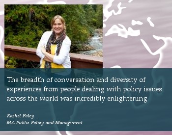 The breadth of conversation and diversity of 
experiences from people dealing with policy issues 
across the world was incredibly enlightening.

Rachel Foley.
MA Public Policy and Management.