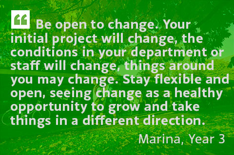 Be open to change. Your initial project will change, the conditions in your department or staff will change, things around you may change. Stay flexible and open, seeing change as a healthy opportunity to grow and take things in a different direction. - Marina, Year 3