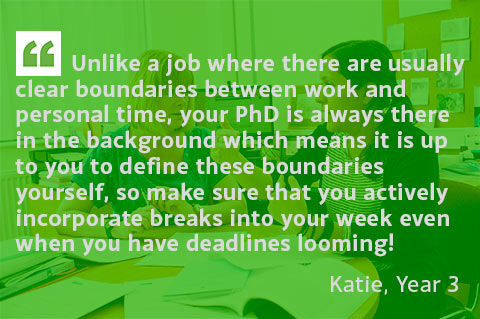 Unlike a job where there are usually clear boundaries between work and personal time, your PhD is always there in the background which means it is up to you to define these boundaries yourself, so make sure that you actively incorporate breaks into your week even when you have deadlines looming! - Katie, Year 3