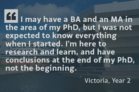I may have a BA and an MA is the area of my PhD, but I was not expected to know everything when I started. I'm here to research and learn, and have conclusions at the end of my PhD, not the beginning. - Victoria, Year 2