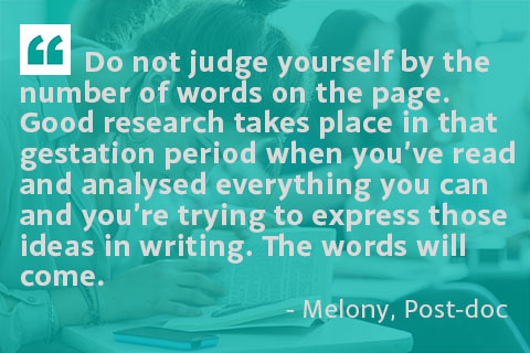 Do not judge yourself by the number of words on the page. Good research takes place in that gestation period when you’ve read and analysed everything you can and you’re trying to express those ideas in writing. The words will come. - Melony, Post-doc