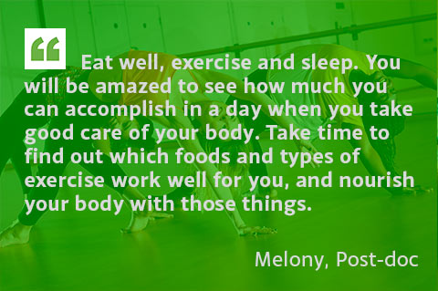 Eat well, exercise and sleep. You will be amazed to see how much you can accomplish in a day when you take good care of your body. Take time to find out which foods and types of exercise work well for you, and nourish your body with those things. - Melony, Post-doc