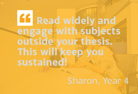 Read widely and engage with subjects outside your thesis. This will keep you sustained! - Sharon, Year 4