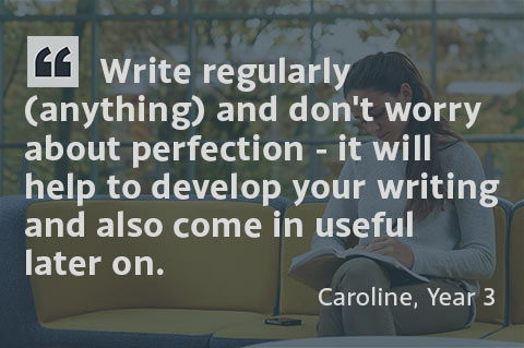 Write regularly (anything) and don't worry about perfection - it will help to develop your writing and also come in useful later on. - Caroline, Year 3